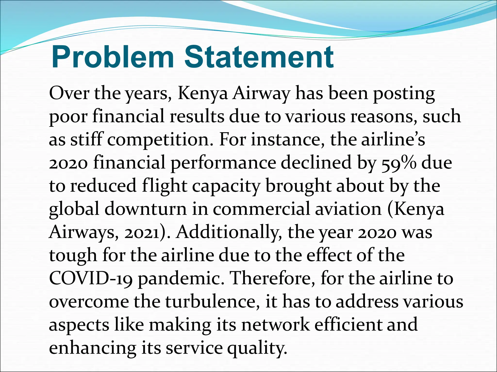 Problem Statement
Over the years, Kenya Airway has been posting
poor financial results due to various reasons, such
as stiff competition. For instance, the airline’s
2020 financial performance declined by 59% due
to reduced flight capacity brought about by the
global downturn in commercial aviation (Kenya
Airways, 2021). Additionally, the year 2020 was
tough for the airline due to the effect of the
COVID-19 pandemic. Therefore, for the airline to
overcome the turbulence, it has to address various
aspects like making its network efficient and
enhancing its service quality.
 