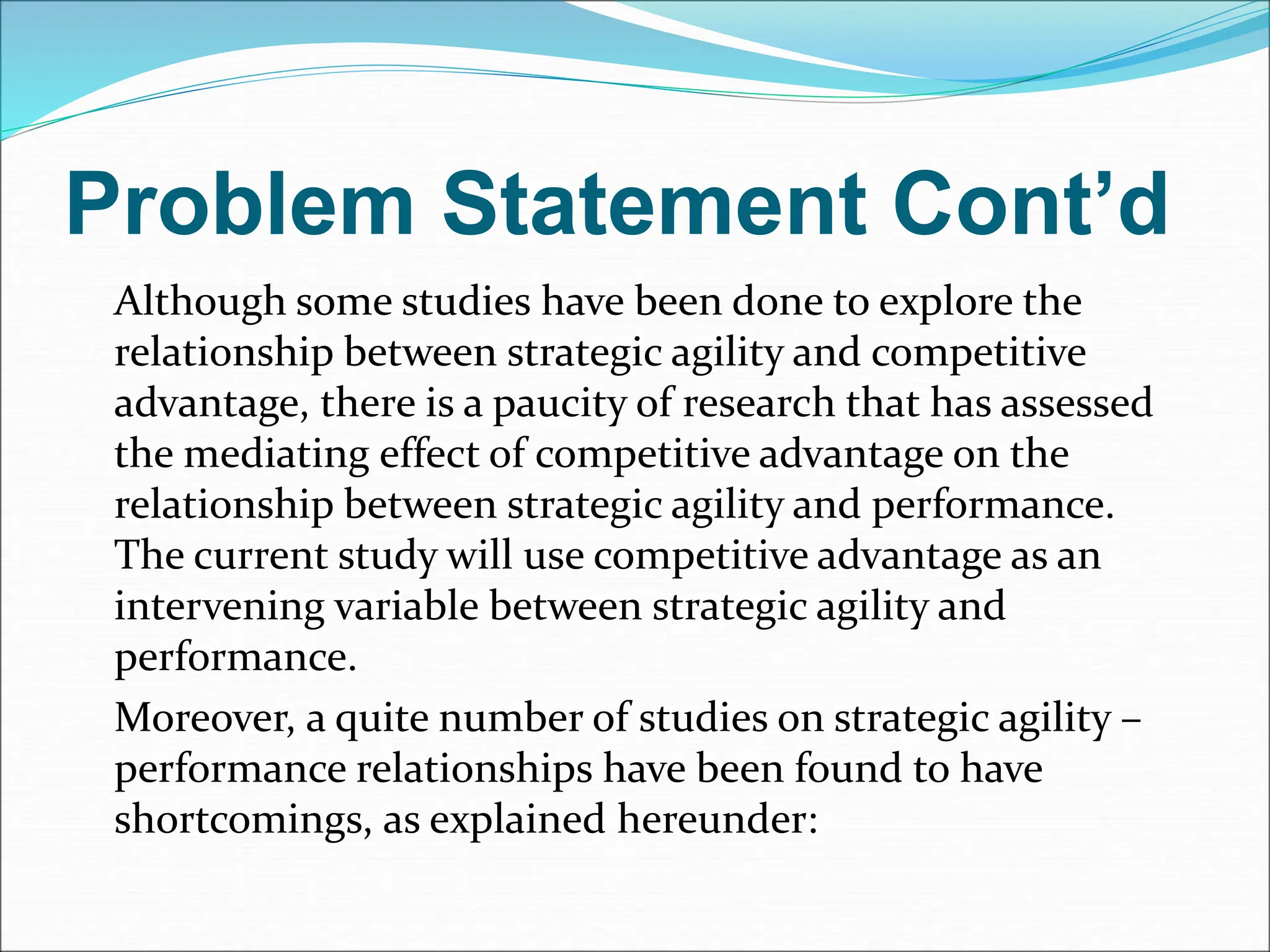 Problem Statement Cont’d
Although some studies have been done to explore the
relationship between strategic agility and competitive
advantage, there is a paucity of research that has assessed
the mediating effect of competitive advantage on the
relationship between strategic agility and performance.
The current study will use competitive advantage as an
intervening variable between strategic agility and
performance.
Moreover, a quite number of studies on strategic agility –
performance relationships have been found to have
shortcomings, as explained hereunder:
 