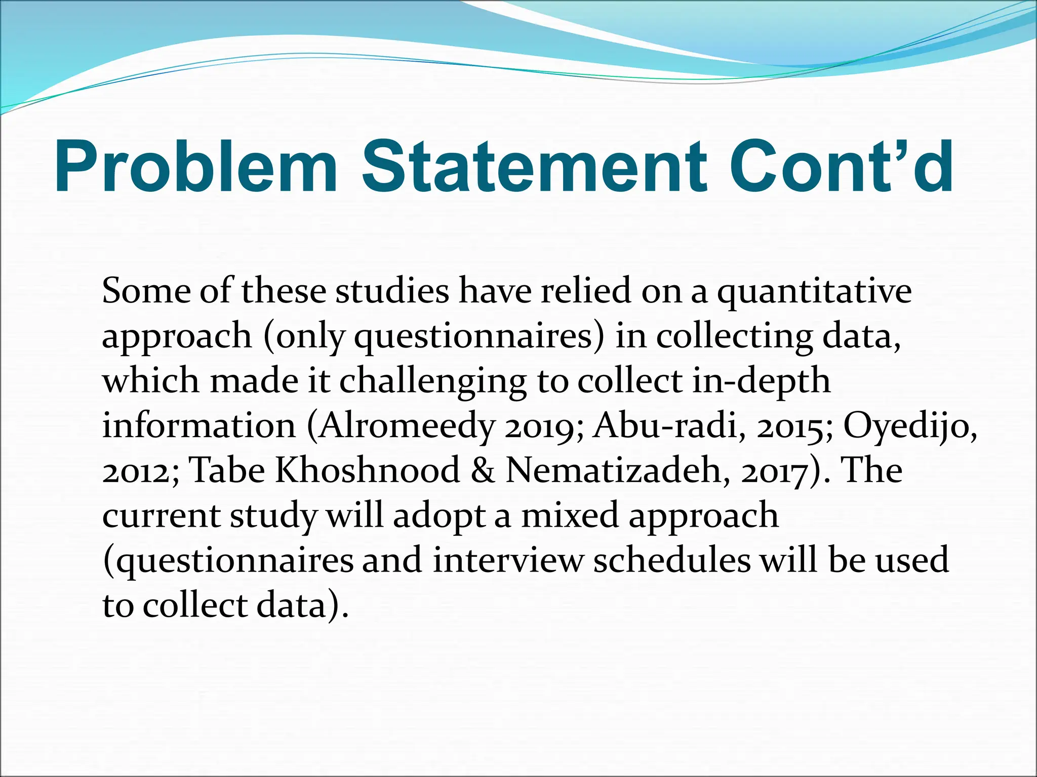 Problem Statement Cont’d
Some of these studies have relied on a quantitative
approach (only questionnaires) in collecting data,
which made it challenging to collect in-depth
information (Alromeedy 2019; Abu-radi, 2015; Oyedijo,
2012; Tabe Khoshnood & Nematizadeh, 2017). The
current study will adopt a mixed approach
(questionnaires and interview schedules will be used
to collect data).
 