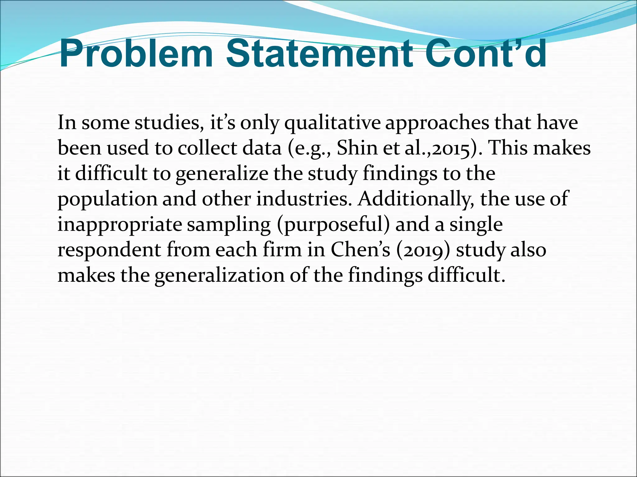 Problem Statement Cont’d
In some studies, it’s only qualitative approaches that have
been used to collect data (e.g., Shin et al.,2015). This makes
it difficult to generalize the study findings to the
population and other industries. Additionally, the use of
inappropriate sampling (purposeful) and a single
respondent from each firm in Chen’s (2019) study also
makes the generalization of the findings difficult.
 