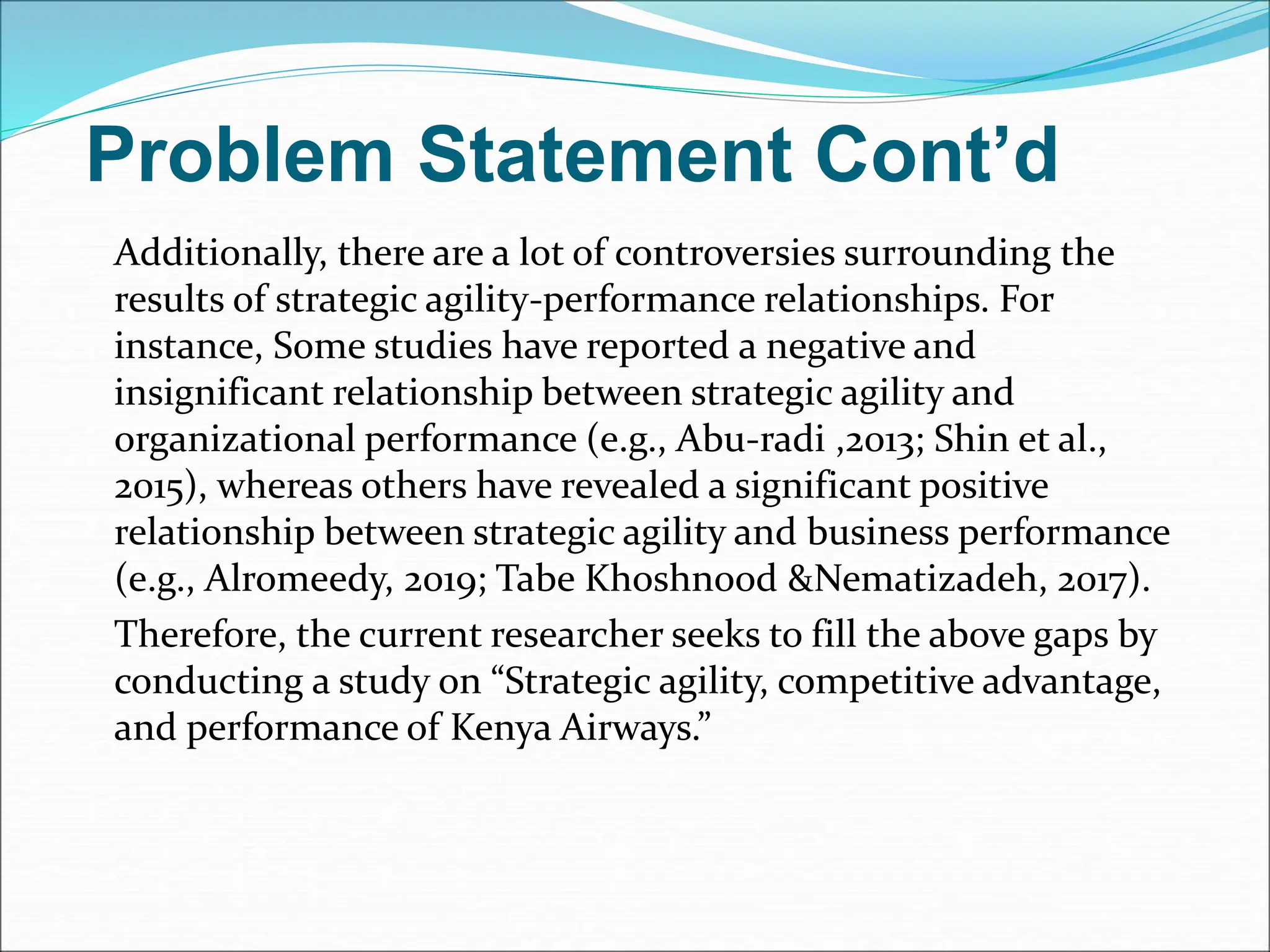 Problem Statement Cont’d
Additionally, there are a lot of controversies surrounding the
results of strategic agility-performance relationships. For
instance, Some studies have reported a negative and
insignificant relationship between strategic agility and
organizational performance (e.g., Abu-radi ,2013; Shin et al.,
2015), whereas others have revealed a significant positive
relationship between strategic agility and business performance
(e.g., Alromeedy, 2019; Tabe Khoshnood &Nematizadeh, 2017).
Therefore, the current researcher seeks to fill the above gaps by
conducting a study on “Strategic agility, competitive advantage,
and performance of Kenya Airways.”
 