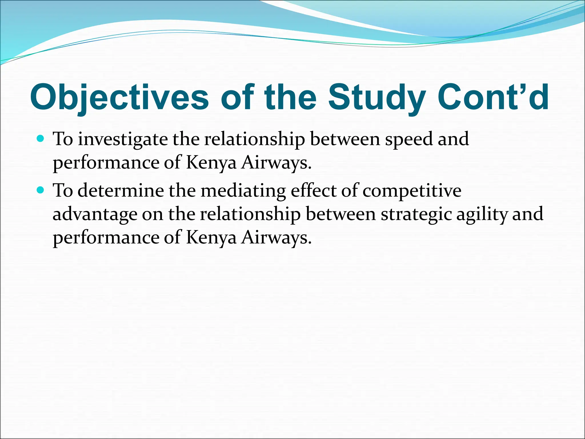 Objectives of the Study Cont’d
 To investigate the relationship between speed and
performance of Kenya Airways.
 To determine the mediating effect of competitive
advantage on the relationship between strategic agility and
performance of Kenya Airways.
 
