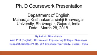 Ph. D Coursework Presentation
Department of English
Maharaja Krishnakumarsinhji Bhavnagar
University, Bhavnagar, Gujarat, India
Date: March 28, 2018
By Aahuti Dhandhukia
Asst Prof (English), Government Engineering College, Bhavnagar
Research Scholar(Ph.D), M K Bhavnagar University, Gujarat, India
 