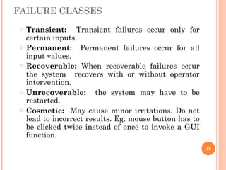 o Transient: Transient failures occur only for
certain inputs.
o Permanent: Permanent failures occur for all
input values.
o Recoverable: When recoverable failures occur
the system recovers with or without operator
intervention.
o Unrecoverable: the system may have to be
restarted.
o Cosmetic: May cause minor irritations. Do not
lead to incorrect results. Eg. mouse button has to
be clicked twice instead of once to invoke a GUI
function.
FAİLURE CLASSES
10
 