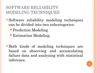 SOFTWARE RELİABİLİTY
MODELING TECHNIQUES
 Software reliability modeling techniques
can be divided into two subcategories:
Prediction Modeling
Estimation Modeling.
 Both kinds of modeling techniques are
based on observing and accumulating
failure data and analyzing with statistical
inference.
11
 