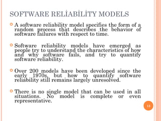 SOFTWARE RELİABİLİTY MODELS
 A software reliability model specifies the form of a
random process that describes the behavior of
software failures with respect to time.
 Software reliability models have emerged as
people try to understand the characteristics of how
and why software fails, and try to quantify
software reliability.
 Over 200 models have been developed since the
early 1970s, but how to quantify software
reliability still remains largely unresolved.
 There is no single model that can be used in all
situations. No model is complete or even
representative.
13
 