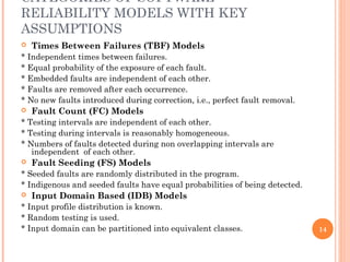 CATEGORIES OF SOFTWARE
RELIABILITY MODELS WITH KEY
ASSUMPTIONS
 Times Between Failures (TBF) Models
* Independent times between failures.
* Equal probability of the exposure of each fault.
* Embedded faults are independent of each other.
* Faults are removed after each occurrence.
* No new faults introduced during correction, i.e., perfect fault removal.
 Fault Count (FC) Models
* Testing intervals are independent of each other.
* Testing during intervals is reasonably homogeneous.
* Numbers of faults detected during non overlapping intervals are
independent of each other.
 Fault Seeding (FS) Models
* Seeded faults are randomly distributed in the program.
* Indigenous and seeded faults have equal probabilities of being detected.
 Input Domain Based (IDB) Models
* Input profile distribution is known.
* Random testing is used.
* Input domain can be partitioned into equivalent classes. 14
 