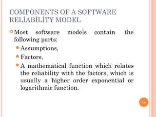 COMPONENTS OF A SOFTWARE
RELİABİLİTY MODEL
 Most software models contain  the
following parts:
Assumptions,
Factors,
A mathematical function which relates
the reliability with the factors, which is
usually a higher order exponential or
logarithmic function.
18
 
