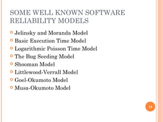 SOME WELL KNOWN SOFTWARE
RELIABILITY MODELS
 Jelinsky and Moranda Model
 Basic Execution Time Model
 Logarithmic Poisson Time Model
 The Bug Seeding Model
 Shooman Model
 Littlewood-Verrall Model
 Goel-Okumoto Model
 Musa-Okumoto Model
19
 