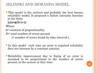 This model is the earliest and probably the best known
reliability model. It proposed a failure intensity function
in the form:
λ(t)=φ(N-i+1)
Where
φ= constant of proportionality
N= total number of errors present
i= number of errors found by time interval ti
In this model each time an error is repaired reliability
does not increase by a constant amount.
Reliability improvement due to fixing of an error is
assumed to be proportional to the number of errors
present in the system at that time.
JELINSKI AND MORANDA MODEL
20
 