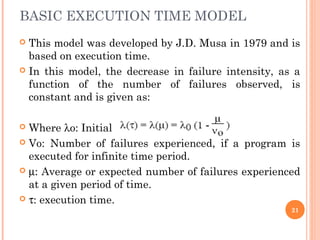 BASIC EXECUTION TIME MODEL
 This model was developed by J.D. Musa in 1979 and is
based on execution time.
 In this model, the decrease in failure intensity, as a
function of the number of failures observed, is
constant and is given as:
 Where λo: Initial Failure Intensity
 Vo: Number of failures experienced, if a program is
executed for infinite time period.
 µ: Average or expected number of failures experienced
at a given period of time.
 τ: execution time.
21
 
