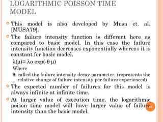 LOGARITHMIC POISSON TIME
MODEL
 This model is also developed by Musa et. al.
[MUSA79].
 The failure intensity function is different here as
compared to basic model. In this case the failure
intensity function decreases exponentially whereas it is
constant for basic model.
λ(µ)= λo exp(-θ µ)
Where
θ: called the failure intensity decay parameter. (represents the
relative change of failure intensity per failure experienced)
 The expected number of failures for this model is
always infinite at infinite time.
 At larger value of execution time, the logarithmic
poison time model will have larger value of failure
intensity than the basic model.
22
 