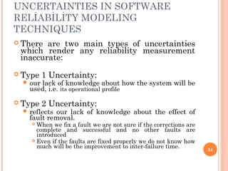 UNCERTAINTIES IN SOFTWARE
RELİABİLİTY MODELING
TECHNIQUES
 There are two main types of uncertainties
which render any reliability measurement
inaccurate:
 Type 1 Uncertainty:
 our lack of knowledge about how the system will be
used, i.e. its operational profile
 Type 2 Uncertainty:
 reflects our lack of knowledge about the effect of
fault removal.
 When we fix a fault we are not sure if the corrections are
complete and successful and no other faults are
introduced
 Even if the faults are fixed properly we do not know how
much will be the improvement to inter-failure time. 24
 