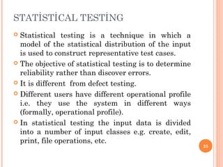 STATİSTİCAL TESTİNG
 Statistical testing is a technique in which a
model of the statistical distribution of the input
is used to construct representative test cases.
 The objective of statistical testing is to determine
reliability rather than discover errors.
 It is different from defect testing.
 Different users have different operational profile
i.e. they use the system in different ways
(formally, operational profile).
 In statistical testing the input data is divided
into a number of input classes e.g. create, edit,
print, file operations, etc.
25
 