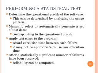 PERFORMING A STATISTICAL TEST
 Determine the operational profile of the software:
This can be determined by analyzing the usage
pattern.
 Manually select or automatically generate a set
of test data:
corresponding to the operational profile.
 Apply test cases to the program:
record execution time between each failure
it may not be appropriate to use raw execution
time
 After a statistically significant number of failures
have been observed:
reliability can be computed. 26
 