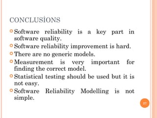 CONCLUSİONS
 Software reliability is a key part in
software quality.
 Software reliability improvement is hard.
 There are no generic models.
 Measurement is very important for
finding the correct model.
 Statistical testing should be used but it is
not easy.
 Software Reliability Modelling is not
simple.
27
 
