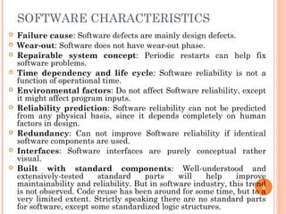 SOFTWARE CHARACTERISTICS
 Failure cause: Software defects are mainly design defects.
 Wear-out: Software does not have wear-out phase.
 Repairable system concept: Periodic restarts can help fix
software problems.
 Time dependency and life cycle: Software reliability is not a
function of operational time.
 Environmental factors: Do not affect Software reliability, except
it might affect program inputs.
 Reliability prediction: Software reliability can not be predicted
from any physical basis, since it depends completely on human
factors in design.
 Redundancy: Can not improve Software reliability if identical
software components are used.
 Interfaces: Software interfaces are purely conceptual rather
visual.
 Built with standard components: Well-understood and
extensively-tested standard parts will help improve
maintainability and reliability. But in software industry, this trend
is not observed. Code reuse has been around for some time, but to a
very limited extent. Strictly speaking there are no standard parts
for software, except some standardized logic structures.
5
 