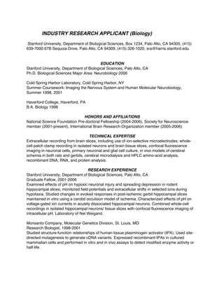 INDUSTRY RESEARCH APPLICANT (Biology)
Stanford University, Department of Biological Sciences, Box 1234, Palo Alto, CA 94305, (415)
639-7000 67B Sequoia Drive, Palo Alto, CA 94309, (415) 326-1020, sra@harris.stanford.edu


                                          EDUCATION
Stanford University, Department of Biological Sciences, Palo Alto, CA
Ph.D. Biological Sciences Major Area: Neurobiology 2006

Cold Spring Harbor Laboratory, Cold Spring Harbor, NY
Summer Coursework: Imaging the Nervous System and Human Molecular Neurobiology,
Summer 1998, 2001

Haverford College, Haverford, PA
B.A. Biology 1998

                                HONORS AND AFFILIATIONS
National Science Foundation Pre-doctoral Fellowship (2004-2006), Society for Neuroscience
member (2001-present), International Brain Research Organization member (2005-2006)

                                     TECHNICAL EXPERTISE
Extracellular recording from brain slices, including use of ion-selective microelectrodes; whole-
cell patch clamp recording in isolated neurons and brain tissue slices, confocal fluorescence
imaging in neuronal cells, primary neuronal and glial cell culture, in vivo models of cerebral
schemia in both rats and gerbils, cerebral microdialysis and HPLC amino-acid analysis,
recombinant DNA, RNA, and protein analysis.

                                     RESEARCH EXPERIENCE
Stanford University, Department of Biological Sciences, Palo Alto, CA
Graduate Fellow, 2001-2006
Examined effects of pH on hypoxic neuronal injury and spreading depression in rodent
hippocampal slices; monitored field potentials and extracellular shifts in selected ions during
hypotaxia. Studied changes in evoked responses in post-ischemic gerbil hippocampal slices
maintained in vitro using a carotid occulsion model of ischemia. Characterized effects of pH on
voltage-gated ion currents in acutely dissociated hippocampal neurons. Combined whole-cell
recordings in isolated hippocampal neurons/ tissue slices with confocal fluorescence imaging of
intracellular pH. Laboratory of Nel Weigand.

Monsanto Company, Molecular Genetics Division, St. Louis, MO
Research Biologist, 1998-2001
Studied structure-function relationships of human tissue plasminogen activator (tPA). Used site-
directed mutagenesis to generate cDNA variants. Expressed recombinant tPAs in cultured
mammalian cells and performed in vitro and in vivo assays to detect modified enzyme activity or
half-life.
 