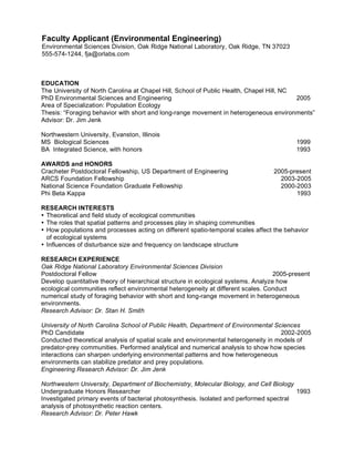 Faculty Applicant (Environmental Engineering)
Environmental Sciences Division, Oak Ridge National Laboratory, Oak Ridge, TN 37023
555-574-1244, fja@orlabs.com



EDUCATION
The University of North Carolina at Chapel Hill, School of Public Health, Chapel Hill, NC
PhD Environmental Sciences and Engineering                                                2005
Area of Specialization: Population Ecology
Thesis: “Foraging behavior with short and long-range movement in heterogeneous environments”
Advisor: Dr. Jim Jenk

Northwestern University, Evanston, Illinois
MS Biological Sciences                                                                     1999
BA Integrated Science, with honors                                                         1993

AWARDS and HONORS
Cracheter Postdoctoral Fellowship, US Department of Engineering                    2005-present
ARCS Foundation Fellowship                                                           2003-2005
National Science Foundation Graduate Fellowship                                      2000-2003
Phi Beta Kappa                                                                            1993

RESEARCH INTERESTS
• Theoretical and field study of ecological communities
• The roles that spatial patterns and processes play in shaping communities
• How populations and processes acting on different spatio-temporal scales affect the behavior
  of ecological systems
• Influences of disturbance size and frequency on landscape structure

RESEARCH EXPERIENCE
Oak Ridge National Laboratory Environmental Sciences Division
Postdoctoral Fellow                                                                 2005-present
Develop quantitative theory of hierarchical structure in ecological systems. Analyze how
ecological communities reflect environmental heterogeneity at different scales. Conduct
numerical study of foraging behavior with short and long-range movement in heterogeneous
environments.
Research Advisor: Dr. Stan H. Smith

University of North Carolina School of Public Health, Department of Environmental Sciences
PhD Candidate                                                                       2002-2005
Conducted theoretical analysis of spatial scale and environmental heterogeneity in models of
predator-prey communities. Performed analytical and numerical analysis to show how species
interactions can sharpen underlying environmental patterns and how heterogeneous
environments can stabilize predator and prey populations.
Engineering Research Advisor: Dr. Jim Jenk

Northwestern University, Department of Biochemistry, Molecular Biology, and Cell Biology
Undergraduate Honors Researcher                                                          1993
Investigated primary events of bacterial photosynthesis. Isolated and performed spectral
analysis of photosynthetic reaction centers.
Research Advisor: Dr. Peter Hawk
 