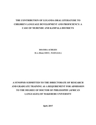 THE CONTRIBUTION OF LUGANDA ORAL LITERATURE TO
CHILDREN LANGUAGE DEVELOPMENT AND PROFICIENCY: A
CASE OF MUBENDE AND KAMPALA DISTRICTS
DDAMBA ACHILIES
B.A. (Hons) EDUC, M.ED (LLE.)
A SYNOPSIS SUBMITTED TO THE DIRECTORATE OF RESEARCH
AND GRADUATE TRAINING AS A REQUIREMENT FOR ADMISSION
TO THE DEGREE OF DOCTOR OF PHILOSOPHY (AFRICAN
LANGUAGES) OF MAKERERE UNIVERSITY
April, 2017
 