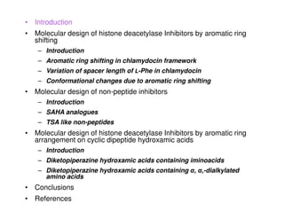 • Introduction
• Molecular design of histone deacetylase Inhibitors by aromatic ring
  shifting
    – Introduction
    – Aromatic ring shifting in chlamydocin framework
    – Variation of spacer length of L-Phe in chlamydocin
    – Conformational changes due to aromatic ring shifting
• Molecular design of non-peptide inhibitors
    – Introduction
    – SAHA analogues
    – TSA like non-peptides
• Molecular design of histone deacetylase Inhibitors by aromatic ring
  arrangement on cyclic dipeptide hydroxamic acids
    – Introduction
    – Diketopiperazine hydroxamic acids containing iminoacids
    – Diketopiperazine hydroxamic acids containing α, α,-dialkylated
      amino acids
• Conclusions
• References
 