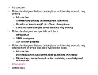 • Introduction
• Molecular design of histone deacetylase Inhibitors by aromatic ring
  shifting
    – Introduction
    – Aromatic ring shifting in chlamydocin framework
    – Variation of spacer length of L-Phe in chlamydocin
    – Conformational changes due to aromatic ring shifting
• Molecular design of non-peptide inhibitors
    – Introduction
    – SAHA analogues
    – TSA like non-peptides
• Molecular design of histone deacetylase Inhibitors by aromatic ring
  arrangement on cyclic dipeptide hydroxamic acids
    – Introduction
    – Diketopiperazine hydroxamic acids containing iminoacids
    – Diketopiperazine hydroxamic acids containing α, α,-dialkylated
      amino acids
• Conclusions
• References
 