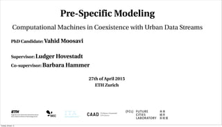 PhD Candidate: Vahid Moosavi
Supervisor: Ludger Hovestadt
Co-supervisor: Barbara Hammer
Pre-Specific Modeling
Computational Machines in Coexistence with Urban Data Streams
27th of April 2015
ETH Zurich
Tuesday, 28 April, 15
 