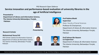 Service innovation and performance-based evaluation of university libraries in the age of Artificial Intelligence by Muhammad Yousuf Ali PhD Scholar DLIS, IUB 31 July 2023
PhD Research Open Defence
Service innovation and performance-based evaluation of university libraries in the
age of Artificial Intelligence
Presented to
Department of Library and Information Science,
The Islamia University Bahawalpur, Punjab,
Pakistan
Presented by
Research Scholar
Muhammad Yousuf Ali
PhD Scholar (Library & Information Science)
Department of Library & Information Science
The Islamia University, Bahawalpur Punjab,
Pakistan
Prof Rubina Bhatti
Supervisor
Dean, Faculty of Social Sciences
Professor & Chairperson,
Department of Library & Information Science
The Islamia University, Bahawalpur Punjab,
Pakistan
Prof Salman Bin Naeem
Co-Supervisor
Department of Library & Information Science
The Islamia University, Bahawalpur Punjab,
Pakistan
 