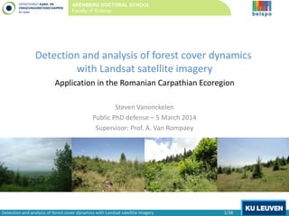 Detection and analysis of forest cover dynamics
with Landsat satellite imagery
Application in the Romanian Carpathian Ecoregion
Steven Vanonckelen
Public PhD defense – 5 March 2014
Supervisor: Prof. A. Van Rompaey
ARENBERG DOCTORAL SCHOOL
Faculty of Science
Detection and analysis of forest cover dynamics with Landsat satellite imagery 1/38
 