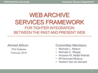 WEB ARCHIVE
SERVICES FRAMEWORK
FOR TIGHTER INTEGRATION
BETWEEN THE PASTAND PRESENT WEB
Ahmed AlSum
PhD Defense
February 2014
Committee Members:
• Michael L. Nelson
• Michele C. Weigle
• Hussein M. Abdel-Wahab
• M‟Hammad Abdous
• Herbert Van de Sompel
Old Dominion University Computer Science Department
1
 