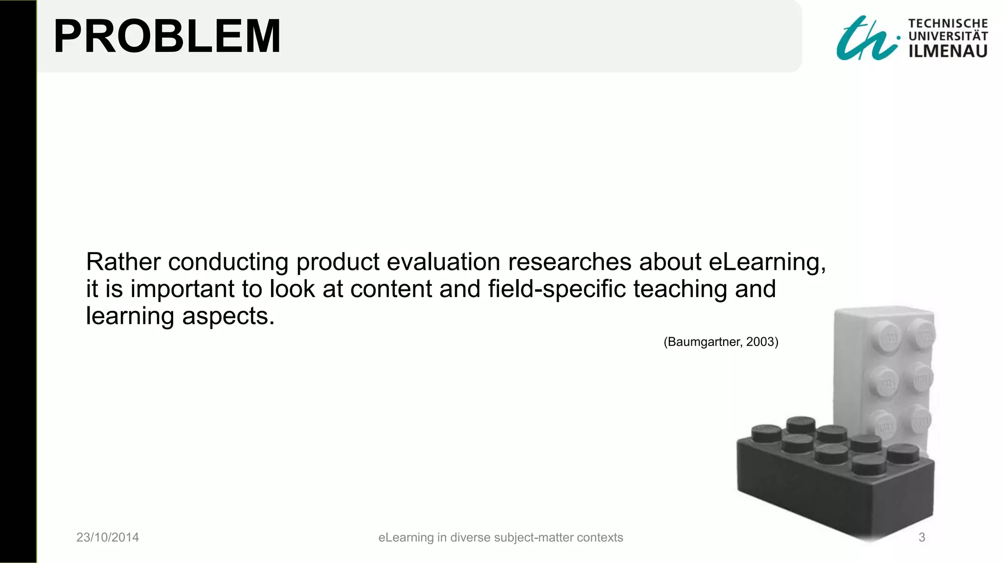 PROBLEM
Rather conducting product evaluation researches about eLearning,
it is important to look at content and field-specific teaching and
learning aspects.
23/10/2014 eLearning in diverse subject-matter contexts 3
(Baumgartner, 2003)
 