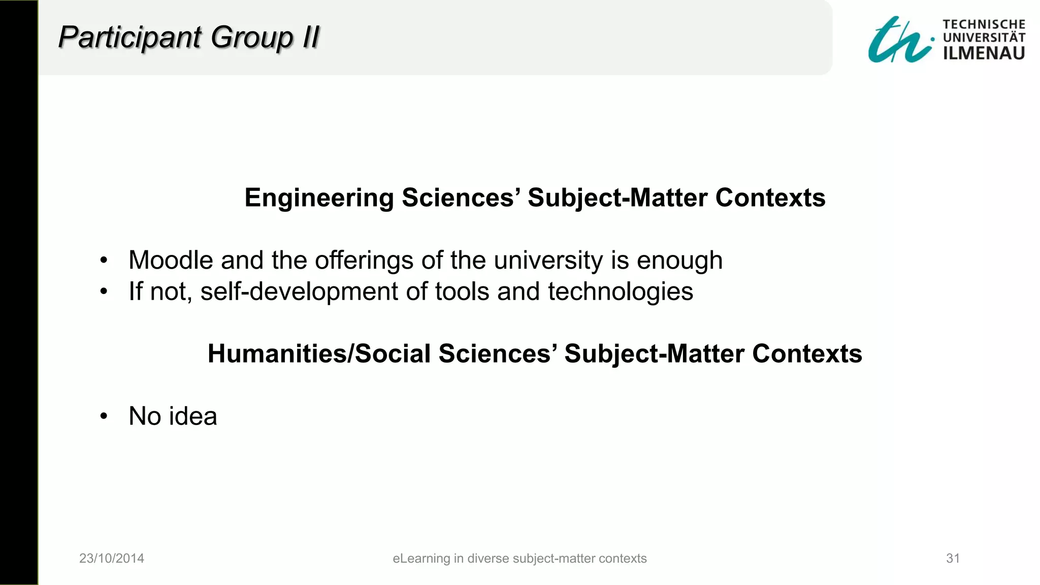 Engineering Sciences’ Subject-Matter Contexts
• Moodle and the offerings of the university is enough
• If not, self-development of tools and technologies
Humanities/Social Sciences’ Subject-Matter Contexts
• No idea
23/10/2014 eLearning in diverse subject-matter contexts 31
Participant Group II
 