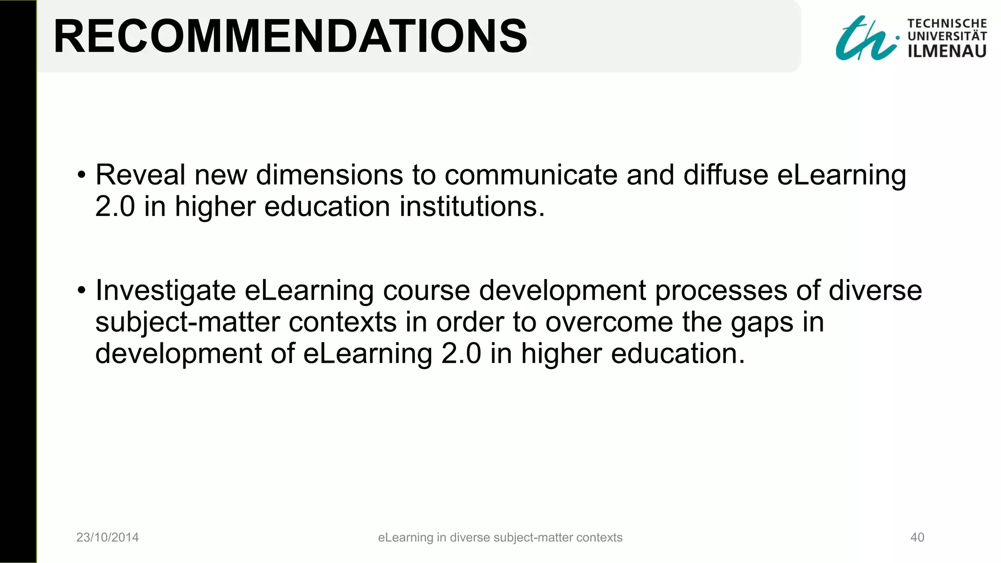 • Reveal new dimensions to communicate and diffuse eLearning
2.0 in higher education institutions.
• Investigate eLearning course development processes of diverse
subject-matter contexts in order to overcome the gaps in
development of eLearning 2.0 in higher education.
23/10/2014 eLearning in diverse subject-matter contexts 40
RECOMMENDATIONS
 