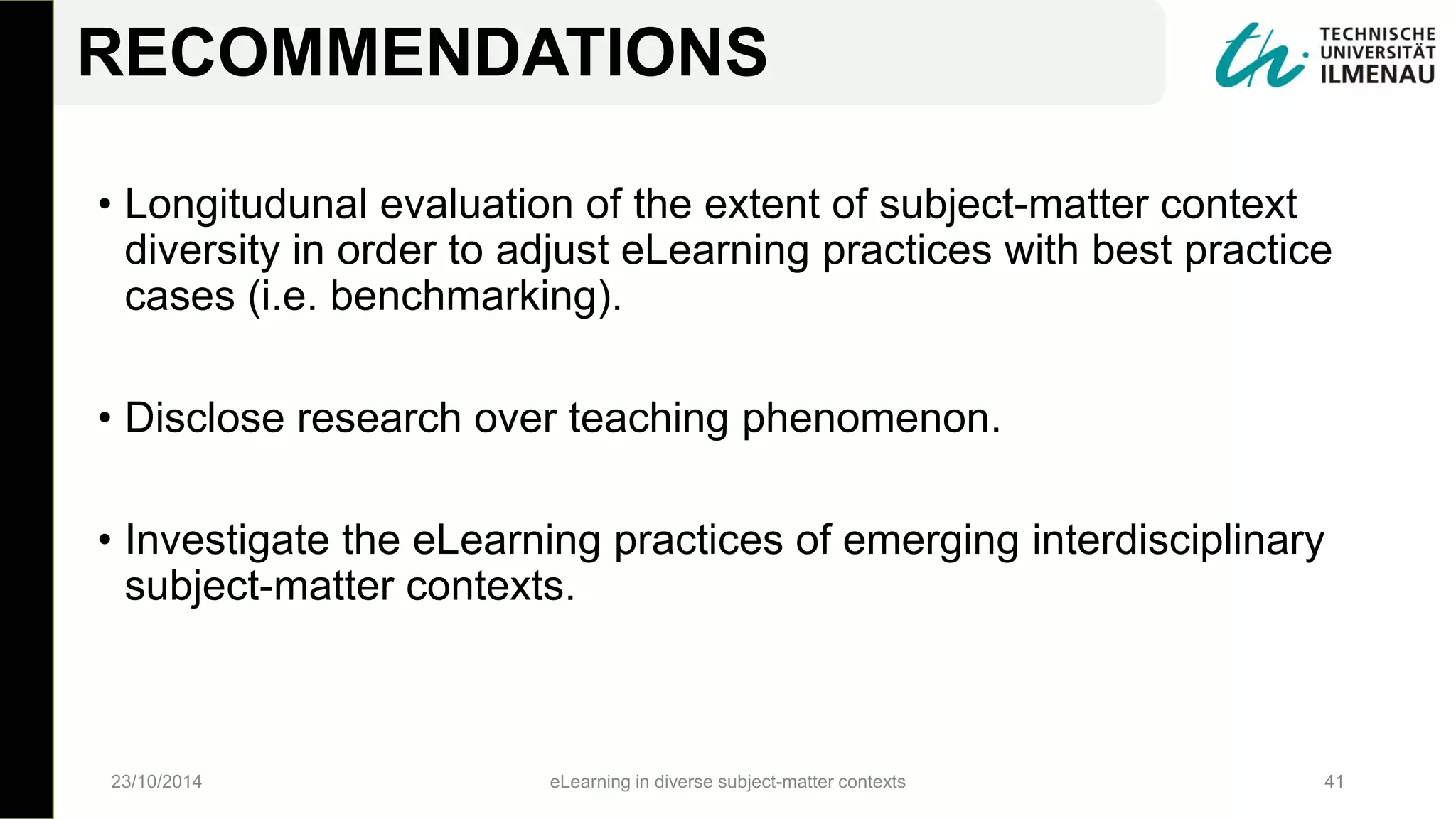 • Longitudunal evaluation of the extent of subject-matter context
diversity in order to adjust eLearning practices with best practice
cases (i.e. benchmarking).
• Disclose research over teaching phenomenon.
• Investigate the eLearning practices of emerging interdisciplinary
subject-matter contexts.
23/10/2014 eLearning in diverse subject-matter contexts 41
RECOMMENDATIONS
 