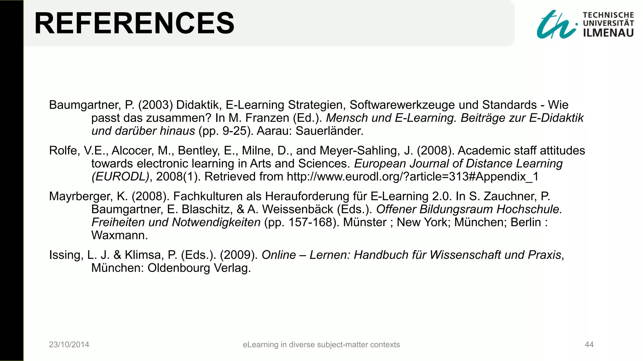 Baumgartner, P. (2003) Didaktik, E-Learning Strategien, Softwarewerkzeuge und Standards - Wie
passt das zusammen? In M. Franzen (Ed.). Mensch und E-Learning. Beiträge zur E-Didaktik
und darüber hinaus (pp. 9-25). Aarau: Sauerländer.
Rolfe, V.E., Alcocer, M., Bentley, E., Milne, D., and Meyer-Sahling, J. (2008). Academic staff attitudes
towards electronic learning in Arts and Sciences. European Journal of Distance Learning
(EURODL), 2008(1). Retrieved from http://www.eurodl.org/?article=313#Appendix_1
Mayrberger, K. (2008). Fachkulturen als Herauforderung für E-Learning 2.0. In S. Zauchner, P.
Baumgartner, E. Blaschitz, & A. Weissenbäck (Eds.). Offener Bildungsraum Hochschule.
Freiheiten und Notwendigkeiten (pp. 157-168). Münster ; New York; München; Berlin :
Waxmann.
Issing, L. J. & Klimsa, P. (Eds.). (2009). Online – Lernen: Handbuch für Wissenschaft und Praxis,
München: Oldenbourg Verlag.
23/10/2014 eLearning in diverse subject-matter contexts 44
REFERENCES
 