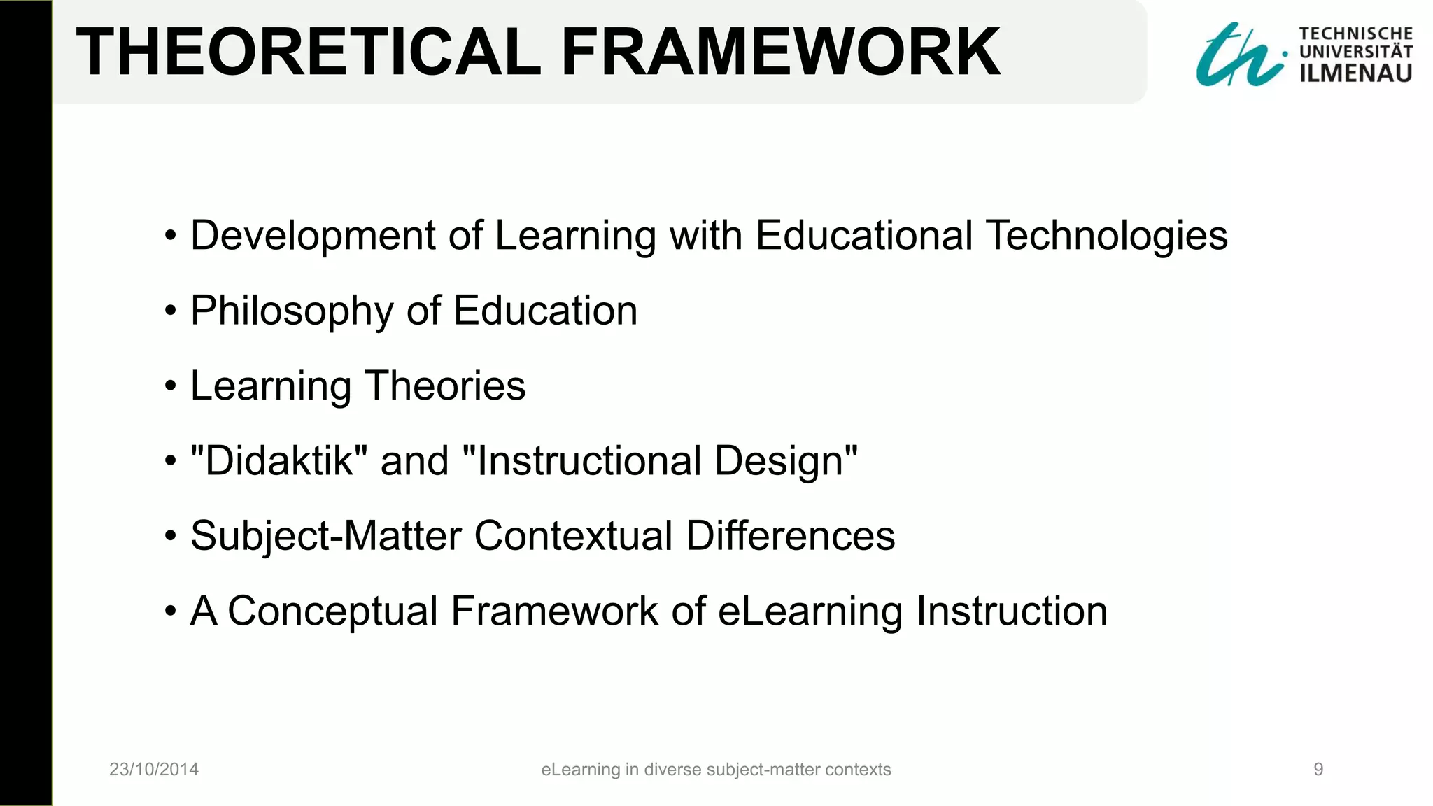 • Development of Learning with Educational Technologies
• Philosophy of Education
• Learning Theories
• "Didaktik" and "Instructional Design"
• Subject-Matter Contextual Differences
• A Conceptual Framework of eLearning Instruction
23/10/2014 eLearning in diverse subject-matter contexts 9
THEORETICAL FRAMEWORK
 