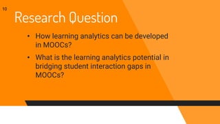 Research Question
• How learning analytics can be developed
in MOOCs?
• What is the learning analytics potential in
bridging student interaction gaps in
MOOCs?
10
 