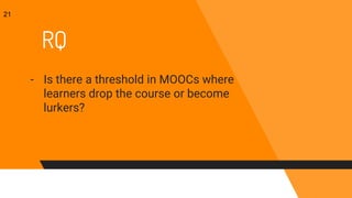 RQ
- Is there a threshold in MOOCs where
learners drop the course or become
lurkers?
21
 