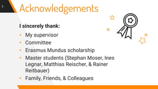 Acknowledgements
I sincerely thank:
• My supervisor
• Committee
• Erasmus Mundus scholarship
• Master students (Stephan Moser, Ines
Legnar, Matthias Reischer, & Rainer
Reitbauer)
• Family, Friends, & Colleagues
3
 