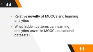 “• Relative novelty of MOOCs and learning
analytics
• What hidden patterns can learning
analytics unveil in MOOC educational
datasets?
9
 