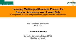 Learning Multilingual Semantic Parsers for  
Question Answering over Linked Data
A comparison of neural and probabilistic graphical model architectures
PhD Dissertation Defense Talk

March 2019
Sherzod Hakimov
Semantic Computing Group, CITEC

Bielefeld University
 