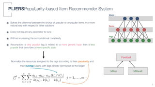 Tags
Items
Users
PLIERSPopuLarity-based Item Recommender System
๏ Solves the dilemma between the choice of popular or unpopular items in a more
natural way with respect of other solutions
๏ Does not require any parameter to tune
๏ Without increasing the computational complexity
๏ Assumption: a very popular tag is related to a more generic topic than a less
popular that describes a more speciﬁc topic
7
3.3: Structure of the synthetic user-tag bipartite graph. The zoomed area highlights the interests
he users 1 and 3.
fpl
j =
nX
l=1
mX
s=1
al,j · al,s · at,s
k(ul) · k(is)
|Us  Uj|
k(ij)
j = 1, . . . , m, (3.1)
Football
Milan Millwall
Normalize the resources assigned to the tags according to their popularity and
their overlap (users) with tags directly connected to the target
 