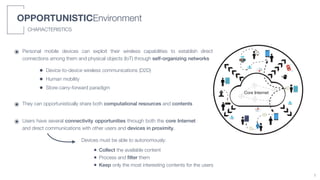 OPPORTUNISTICEnvironment
CHARACTERISTICSChapter 1. Introduction
0
20
40
60
80
100
2015 2016 2017 2018
MarketShare(%)
Desktop
Mobile
(a)
Core Internet
(b)
Figure 1.1: The Desktop and Mobile worldwide market share trends in the last years (a), and the expan
sion of the Internet at its edge (b).
๏ Personal mobile devices can exploit their wireless capabilities to establish direct
connections among them and physical objects (IoT) through self-organizing networks
• Device-to-device wireless communications (D2D)
• Human mobility
• Store-carry-forward paradigm
๏ They can opportunistically share both computational resources and contents
๏ Users have several connectivity opportunities through both the core Internet
and direct communications with other users and devices in proximity.
Devices must be able to autonomously:
• Collect the available content
• Process and ﬁlter them
• Keep only the most interesting contents for the users
1
 