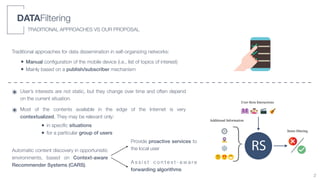 i
i
“main” — 2019/5/2 — 14:28 — page 5 — #29
1.1. Thesis Contr
RS}
User-Item Interactions
Additional Information
Items ﬁltering
Figure 1.4: General representation of the recommendation process.
DATAFiltering
TRADITIONAL APPROACHES VS OUR PROPOSAL
Traditional approaches for data dissemination in self-organizing networks:
• Manual conﬁguration of the mobile device (i.e., list of topics of interest)
• Mainly based on a publish/subscriber mechanism
๏ User’s interests are not static, but they change over time and often depend
on the current situation.
๏ Most of the contents available in the edge of the Internet is very
contextualized. They may be relevant only:
• in speciﬁc situations
• for a particular group of users
Automatic content discovery in opportunistic
environments, based on Context-aware
Recommender Systems (CARS).
2
Provide proactive services to
the local user
A s s i s t c o n t e x t - a w a r e
forwarding algorithms
 