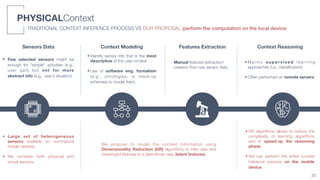 PHYSICALContext
• Few selected sensors might be
enough for “simple” activities (e.g.,
user gait) but not for more
abstract info (e.g., user’s situation)
Context Modeling Context ReasoningSensors Data Features Extraction
• Identify sensor info that is the most
descriptive of the user context 
• Use of software eng. formalism
(e.g., ontologies, or mark-up
schemes) to model them.
• M a i n l y s u p e r v i s e d l e a r n i n g
approaches (i.e., classiﬁcation) 
• Often performed on remote servers
Manual features extraction/
creation from raw sensor data
TRADITIONAL CONTEXT INFERENCE PROCESS VS OUR PROPOSAL (perform the computation on the local device)
30
• Large set of heterogeneous
sensors available on commercial
mobile devices. 
• We consider both physical and
virtual sensors.
We propose to model the context information using
Dimensionality Reduction (DR) algorithms to infer new and
meaningful features in a data-driven way (latent features)
• DR algorithms allows to reduce the
complexity of learning algorithms
and to speed-up the reasoning
phase. 
• We can perform the entire context
inference process on the mobile
device.
 