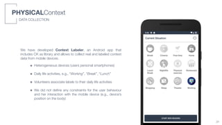 We have developed Context Labeler, an Android app that
includes CK as library and allows to collect real and labeled context
data from mobile devices.
๏ Heterogeneous devices (users personal smartphones)
๏ Daily life activities, e.g., “Working”, “Break”, “Lunch”
๏ Volunteers associate labels to their daily life activities
๏ We did not deﬁne any constraints for the user behaviour
and her interaction with the mobile device (e.g., device’s
position on the body)
PHYSICALContext
DATA COLLECTION
31
 