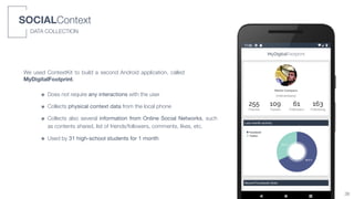 SOCIALContext
DATA COLLECTION
We used ContextKit to build a second Android application, called
MyDigitalFootprint.
๏ Does not require any interactions with the user
๏ Collects physical context data from the local phone
๏ Collects also several information from Online Social Networks, such
as contents shared, list of friends/followers, comments, likes, etc.
๏ Used by 31 high-school students for 1 month
36
 