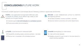 CONCLUSIONS&FUTURE WORK
38
A novel and complete approach to automatically discover interesting contents in opportunistic environments
PLIERS: a new graph-based and tag-based CARS that is able
to evaluate the similarity among different tags, based on their
popularity and the graph topology
• Evaluated against real-world datasets in a centralised scenario
• Provide personalised recommendations
p-PLIERS: a novel framework for distributed CARS
• Evaluated by simulating realistic scenarios (synthetic + real data)
• Effective recs. comparable to the centralised scenario
WFD-GM: a novel middleware-layer protocol to implement
self-organizing networks
• Simulation of realistic scenarios (synthetic + real data)
• Improves network connectivity and content dissemination
contextKit: sensing library for mobile devices
• 2 real-world context datasets
• Modelling physical & social context on the local device by
using its sensing capabilities
 