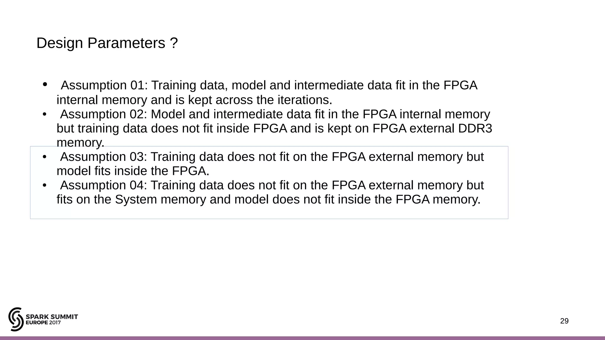 29 Design Parameters ? 29 ● Assumption 01: Training data, model and intermediate data fit in the FPGA internal memory and is kept across the iterations. ● Assumption 02: Model and intermediate data fit in the FPGA internal memory but training data does not fit inside FPGA and is kept on FPGA external DDR3 memory. ● Assumption 03: Training data does not fit on the FPGA external memory but model fits inside the FPGA. ● Assumption 04: Training data does not fit on the FPGA external memory but fits on the System memory and model does not fit inside the FPGA memory. 