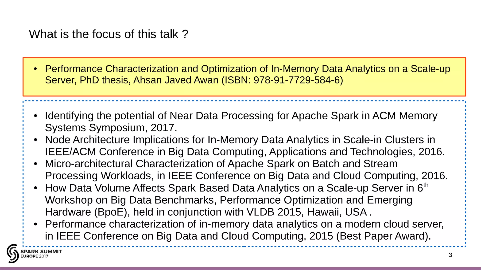 3 What is the focus of this talk ? 3 ● Performance Characterization and Optimization of In-Memory Data Analytics on a Scale-up Server, PhD thesis, Ahsan Javed Awan (ISBN: 978-91-7729-584-6) ● Identifying the potential of Near Data Processing for Apache Spark in ACM Memory Systems Symposium, 2017. ● Node Architecture Implications for In-Memory Data Analytics in Scale-in Clusters in IEEE/ACM Conference in Big Data Computing, Applications and Technologies, 2016. ● Micro-architectural Characterization of Apache Spark on Batch and Stream Processing Workloads, in IEEE Conference on Big Data and Cloud Computing, 2016. ● How Data Volume Affects Spark Based Data Analytics on a Scale-up Server in 6th Workshop on Big Data Benchmarks, Performance Optimization and Emerging Hardware (BpoE), held in conjunction with VLDB 2015, Hawaii, USA . ● Performance characterization of in-memory data analytics on a modern cloud server, in IEEE Conference on Big Data and Cloud Computing, 2015 (Best Paper Award). 